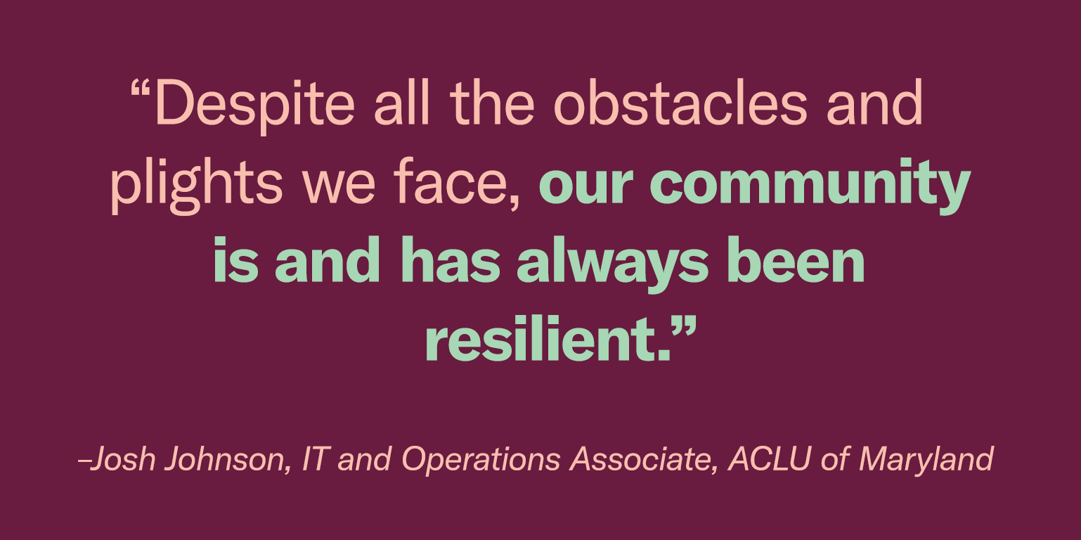 “Despite all the obstacles and plights we face, our community is and has always been resilient.” - Josh Johnson, IT and Operations Associate