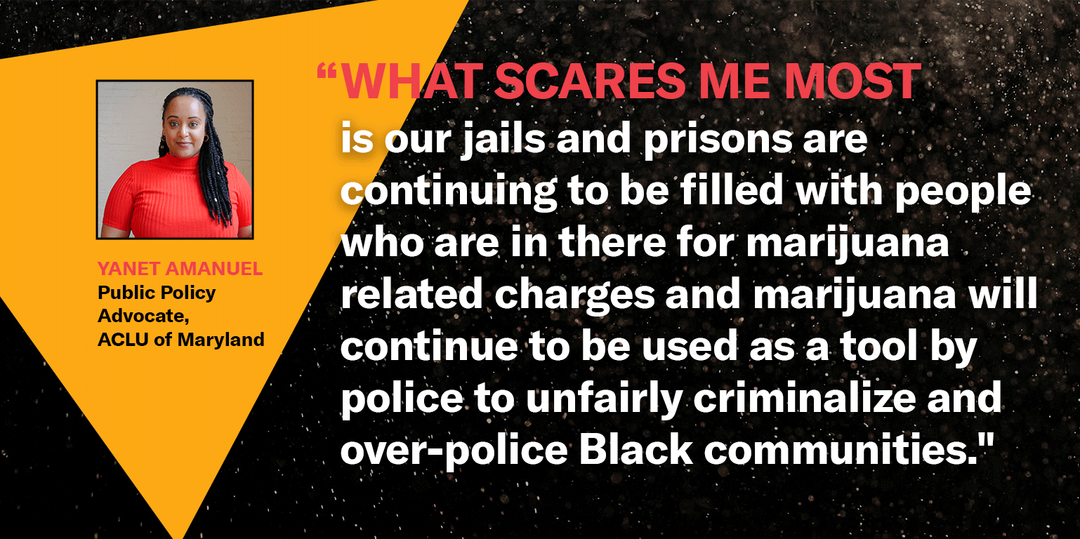 “What scares me most is our jails and prisons are continuing to be filled with people who are in there for marijuana related charges and marijuana will continue to be used as a tool by police to unfairly criminalize and over-police Black communities.