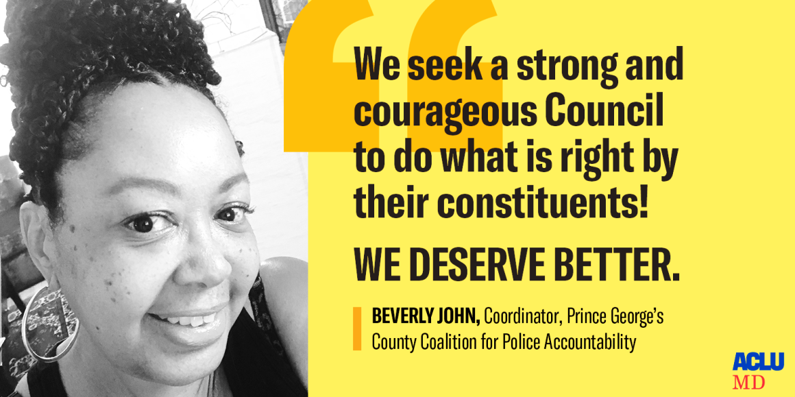 Black and white photo of Beverly John, Coordinator, Prince George’s County Coalition for Police Accountability, with quote, "We seek a strong and courageous Council to do what is right by their constituents!  We deserve better."