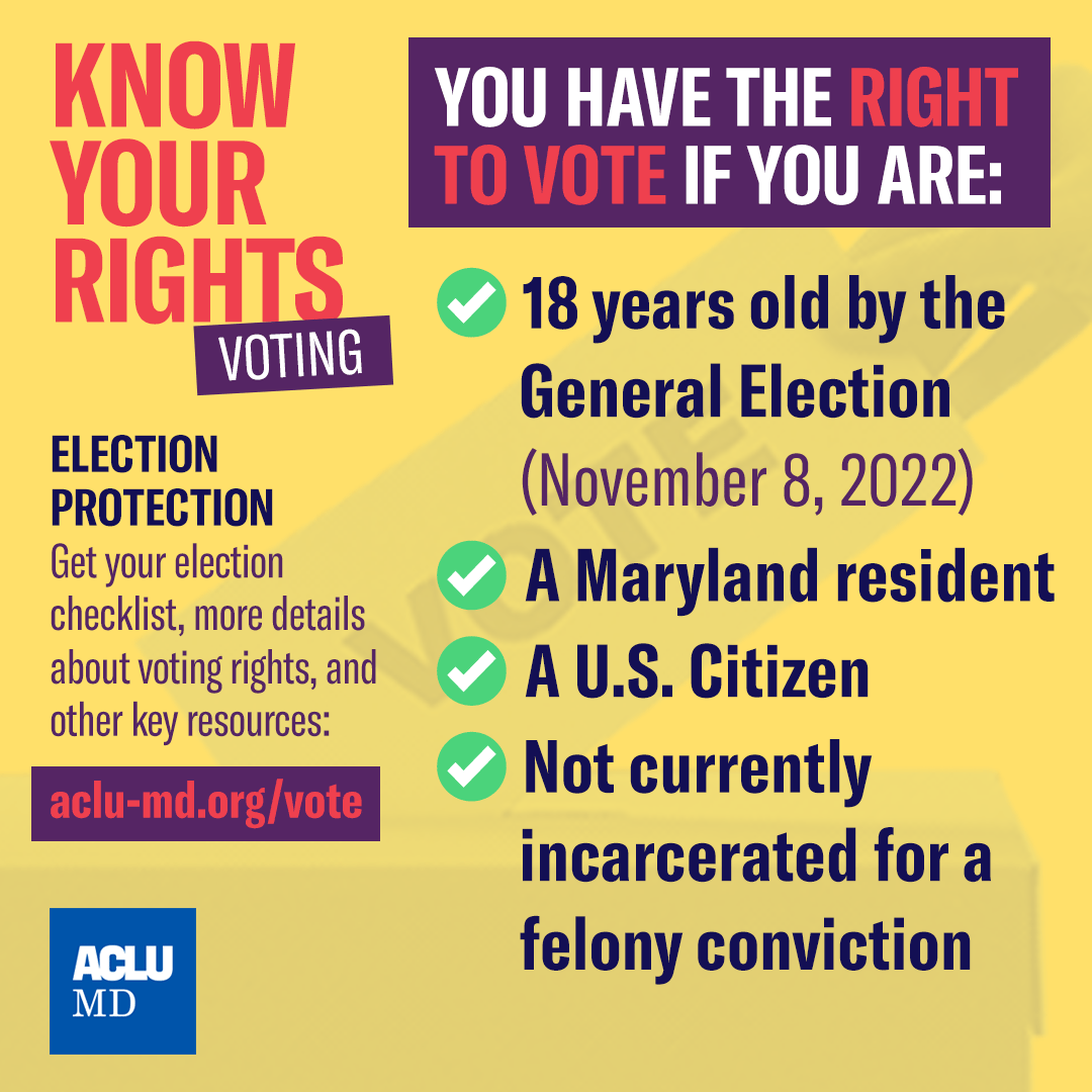 Know your voting rights. You have the right to vote if you are: 18 years old by the General Election; a Maryland resident; a U.S. citizen; not currently incarcerated for a felony conviction.