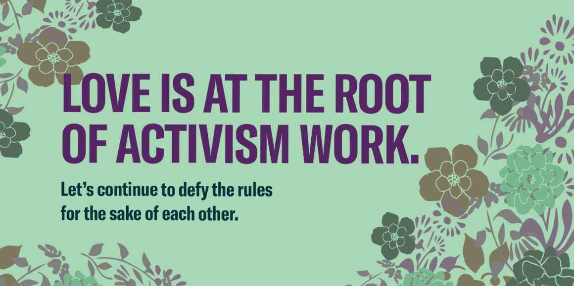 Love is at the root of activism work. Let’s continue to defy the rules for the sake of each other.