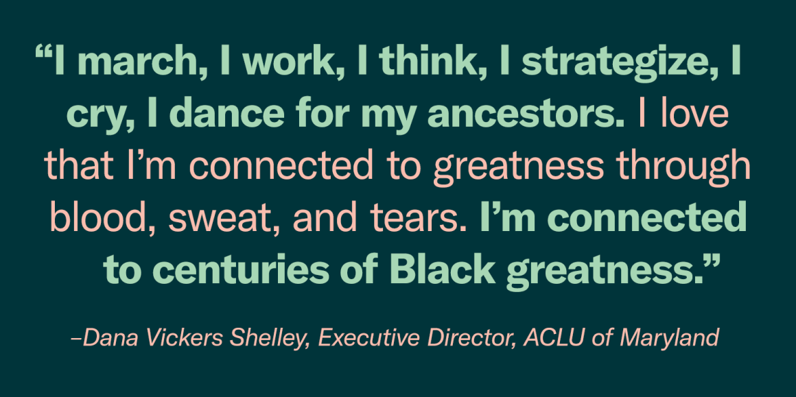 “I march, I work, I think, I strategize, I cry, I dance for my ancestors. I love that I’m connected to greatness through blood, sweat, and tears. I’m connected to centuries of Black greatness.” - Dana Vickers Shelley, Executive Director