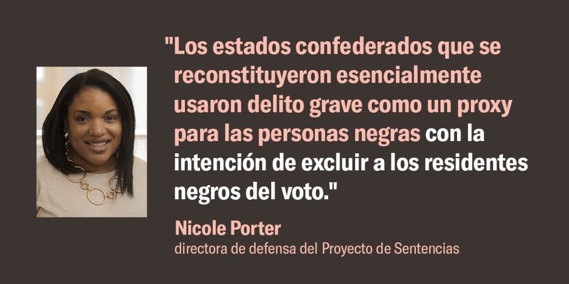 Nicole Porter, directora de defensa del Proyecto de Sentencias, dijo: "Los estados confederados que se reconstituyeron esencialmente usaron delito grave como un proxy para las personas negras con la intención de excluir a los residentes negros del voto".