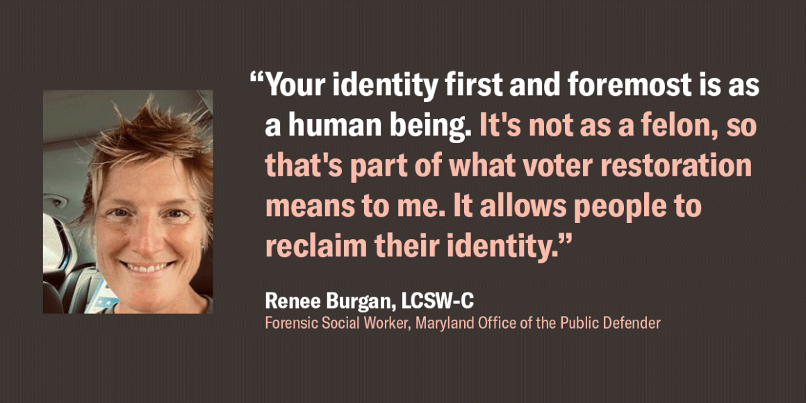 Renee Burgan, a forensic social worker at the Maryland Office of the Public Defender, quote, "Your identity first and foremost is as a human being. It's not as a felon, so that's part of what voter restoration means to me. It allows people to reclaim..."