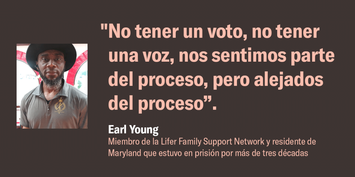 "No tener un voto, no tener una voz, nos sentimos parte del proceso, pero alejados del proceso”.  Earl Young, miembro de la Lifer Family Support Network y residente de Maryland que estuvo en prisión por más de tres décadas