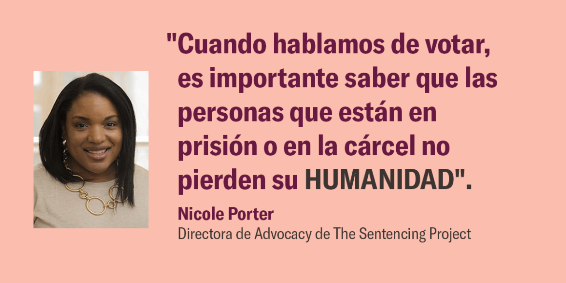 "Cuando hablamos de votar, es importante saber que las personas que están en prisión o en la cárcel no pierden su HUMANIDAD". Nicole Porter, Directora de Advocacy, de The Sentencing Project