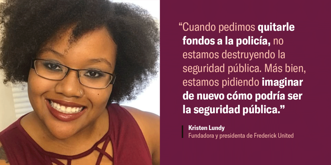 “Cuando pedimos quitarle fondos a la policía, no estamos destruyendo la seguridad pública. Más bien, estamos pidiendo imaginar de nuevo cómo podría ser la seguridad pública.”