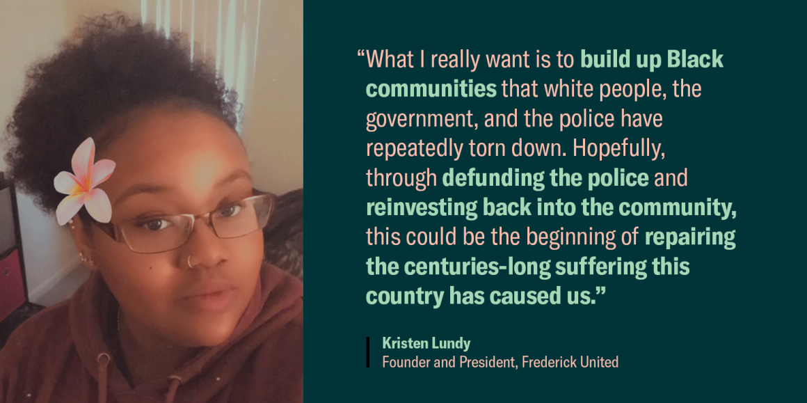 Quote image of Kristen Lundy. "What I really want is to build up Black communities that white people, the government, and the police have repeatedly torn down. Hopefully, through defunding the police and reinvesting back into the community, this could..."