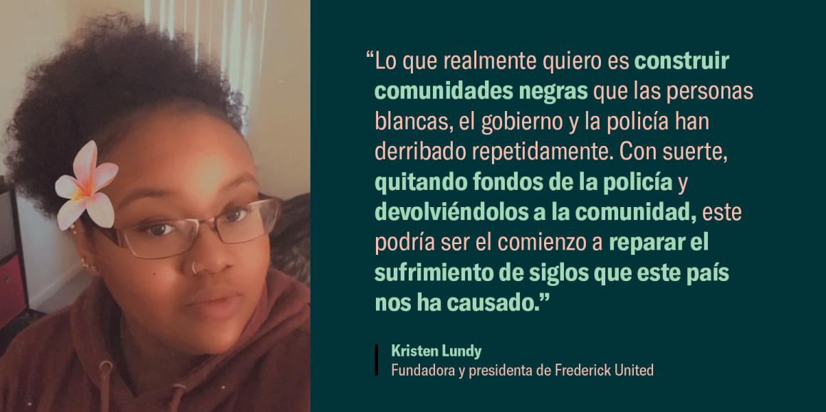 “Lo que realmente quiero es construir comunidades negras que las personas blancas, el gobierno y la policía han derribado repetidamente. Con suerte, quitando fondos de la policía y devolviéndolos a la comunidad, este podría ser el comienzo a reparar el su