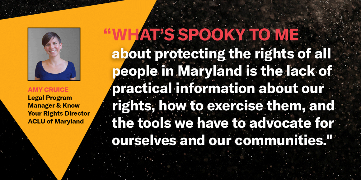 “What’s spooky to me about protecting the rights of all people in Maryland is the lack of practical information about our rights, how to exercise them, and the tools we have to advocate for ourselves and our communities." -Amy Cruice, ACLU of Maryland