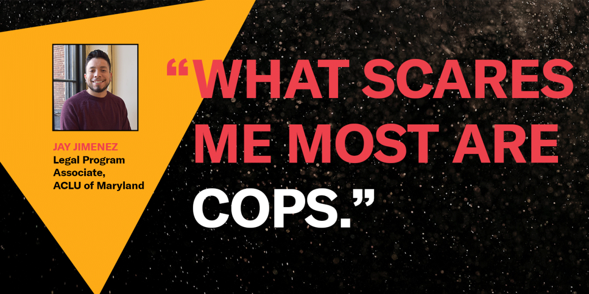 “What scares me most are cops.” Jay, Jimenez, Legal Program Associate, ACLU of Maryland
