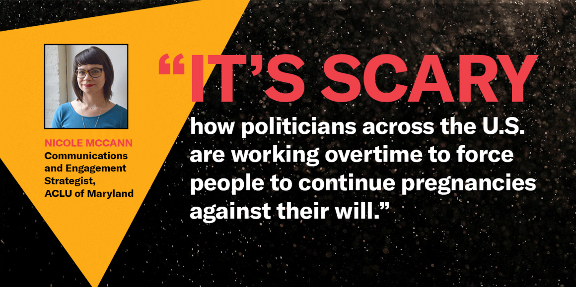 “It's scary how politicians across the U.S. are working overtime to force people to continue pregnancies against their will." Nicole McCann, ACLU of Maryland