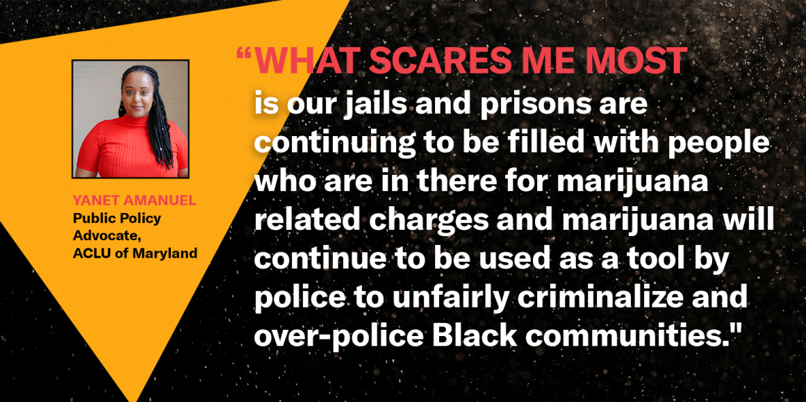 “What scares me most is our jails and prisons are continuing to be filled with people who are in there for marijuana related charges and marijuana will continue to be used as a tool by police to unfairly criminalize and over-police Black communities."